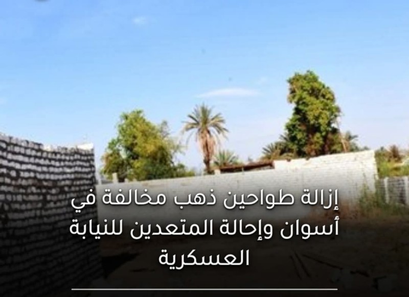 محافظ أسوان يزيل طواحين ذهب مخالفة على أراضٍ زراعية ..  ويحيل المتعدين للنيابة العسكرية