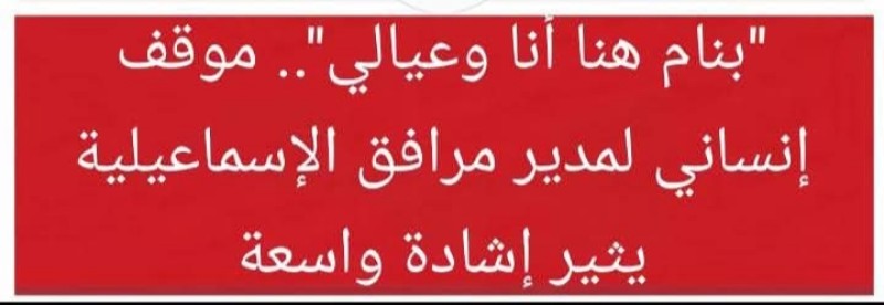 الإسماعيلية: موقف إنساني لمدير المرافق يثير إشادة واسعة .. ”بنام هنا أنا وعيالي”